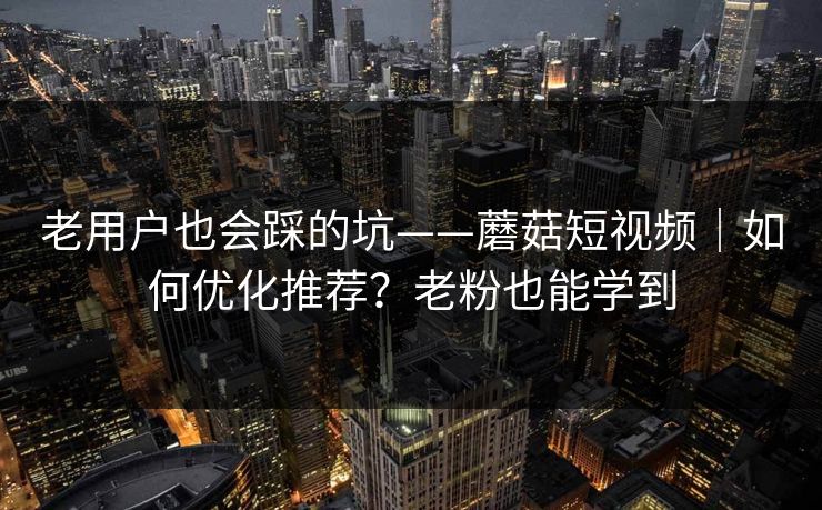 老用户也会踩的坑——蘑菇短视频｜如何优化推荐？老粉也能学到