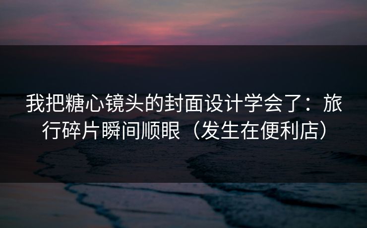 我把糖心镜头的封面设计学会了：旅行碎片瞬间顺眼（发生在便利店）