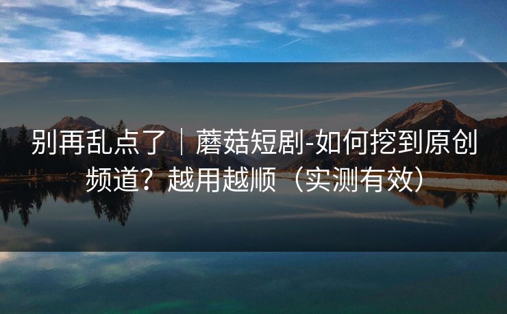 别再乱点了｜蘑菇短剧-如何挖到原创频道？越用越顺（实测有效）