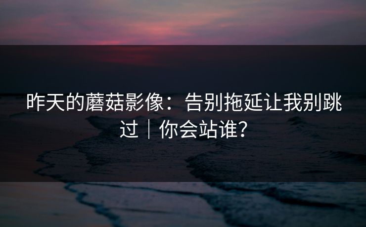 昨天的蘑菇影像：告别拖延让我别跳过｜你会站谁？