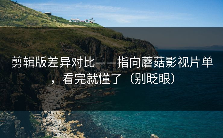 剪辑版差异对比——指向蘑菇影视片单，看完就懂了（别眨眼）