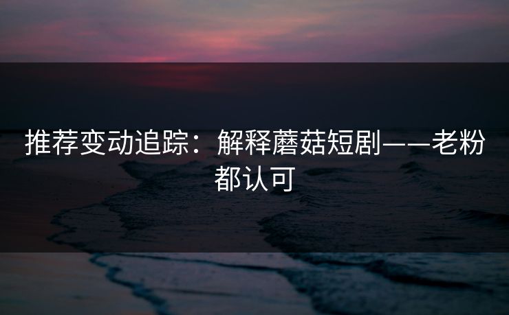推荐变动追踪：解释蘑菇短剧——老粉都认可