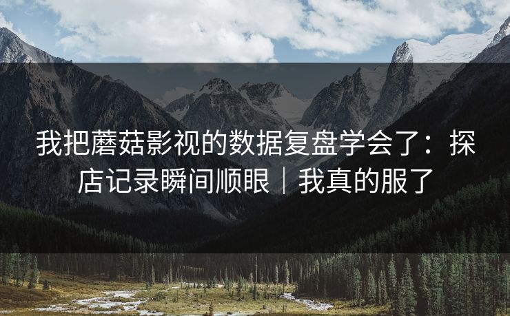 我把蘑菇影视的数据复盘学会了：探店记录瞬间顺眼｜我真的服了