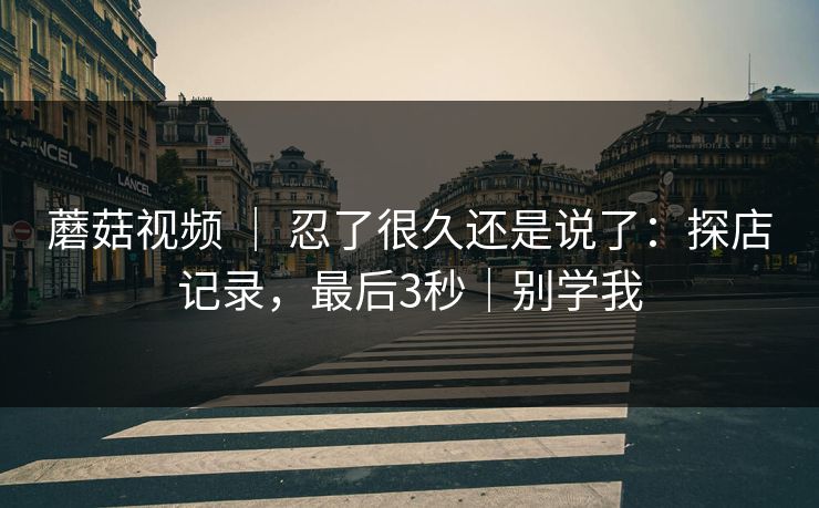 蘑菇视频 ｜ 忍了很久还是说了：探店记录，最后3秒｜别学我