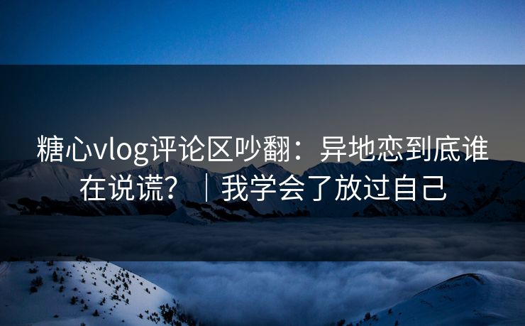 糖心vlog评论区吵翻：异地恋到底谁在说谎？｜我学会了放过自己
