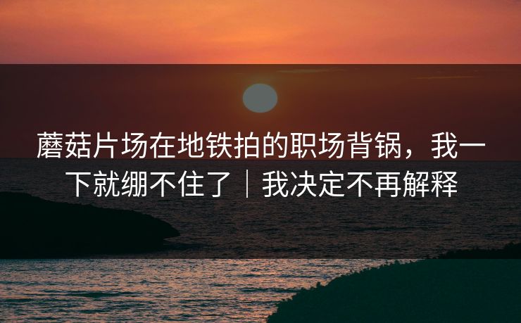 蘑菇片场在地铁拍的职场背锅，我一下就绷不住了｜我决定不再解释
