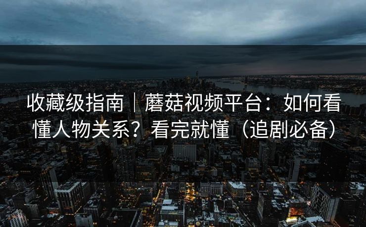 收藏级指南｜蘑菇视频平台：如何看懂人物关系？看完就懂（追剧必备）
