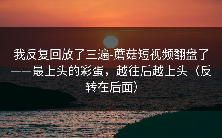 我反复回放了三遍-蘑菇短视频翻盘了——最上头的彩蛋，越往后越上头（反转在后面）